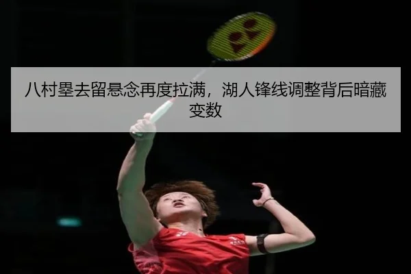 八村塁去留悬念再度拉满，湖人锋线调整背后暗藏变数